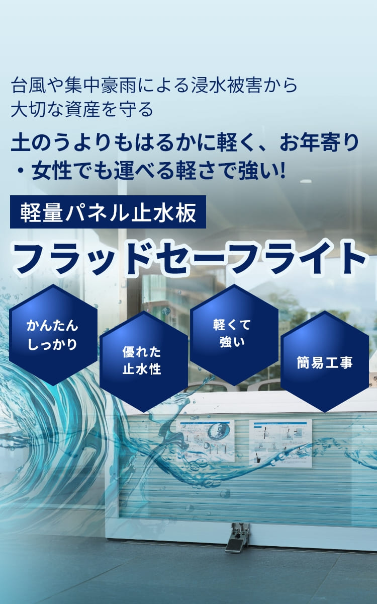 台風や集中豪雨による浸水被害から大切な資産を守る。土のうよりもはるかに軽く、お年寄り・女性でも運べる軽さで強い!軽量パネル止水板フラッドセーフライト。かんたんしっかり、優れた止水性、軽くて強い、簡易工事